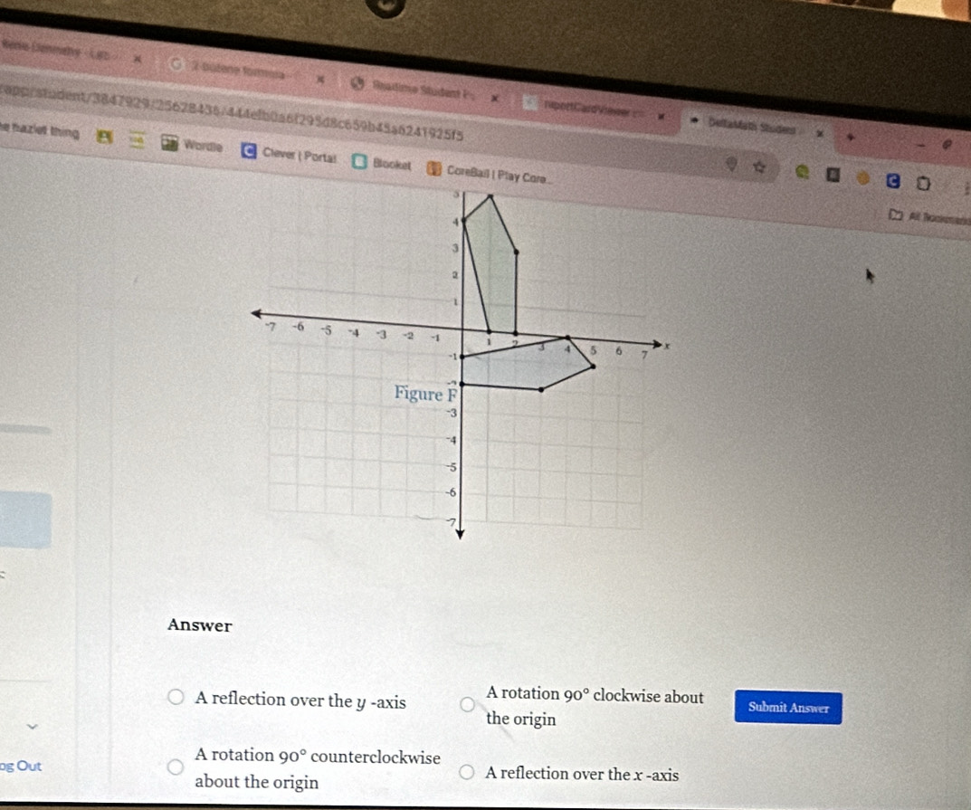 Rers Cennahy 2-bütene formia Readimo Student P
tapp/stadent3847929/25628436/444efb0a6f295d8c659b45a6241925f5
rupottCardViewer= DeltaMath Studes x
e hazlet thing Wordle Clever ( Porta!
All Bockemen
Answer
A reflection over the y -axis A rotation 90° clockwise about Submit Answer
the origin
A rotation 90° counterclockwise
ng Out A reflection over the x -axis
about the origin