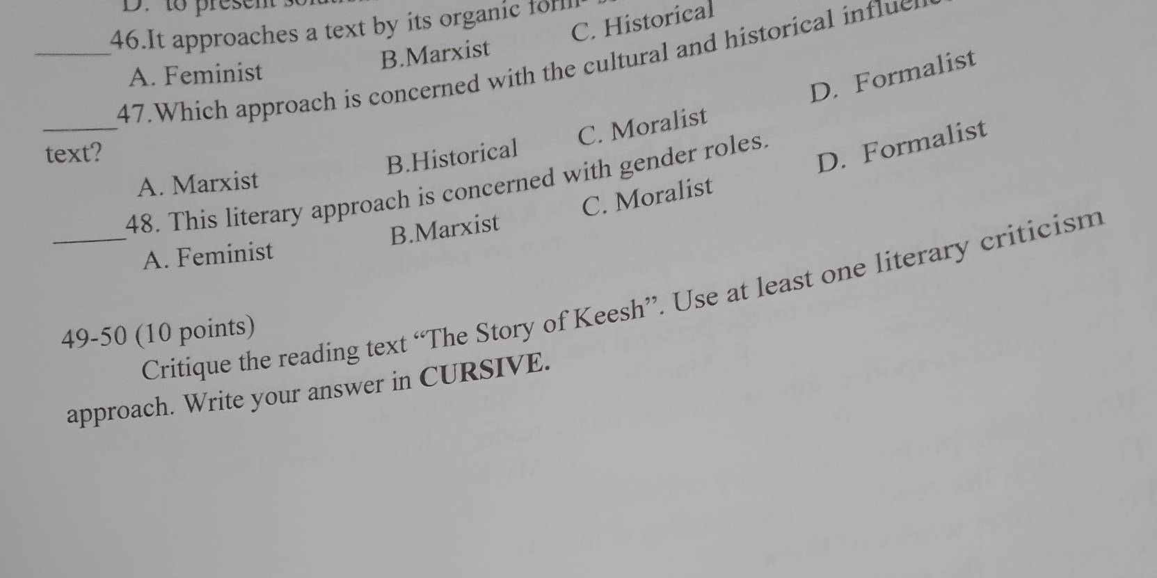 to presen 
46.It approaches a text by its organic tfo
B.Marxist C. Historical
_47.Which approach is concerned with the cultural and historical influe
A. Feminist
D. Formalist
_
text?
B.Historical C. Moralist
D. Formalist
A. Marxist
48. This literary approach is concerned with gender roles.
C. Moralist
_A. Feminist B.Marxist
Critique the reading text “The Story of Keesh”. Use at least one literary criticism
49-50 (10 points)
approach. Write your answer in CURSIVE.