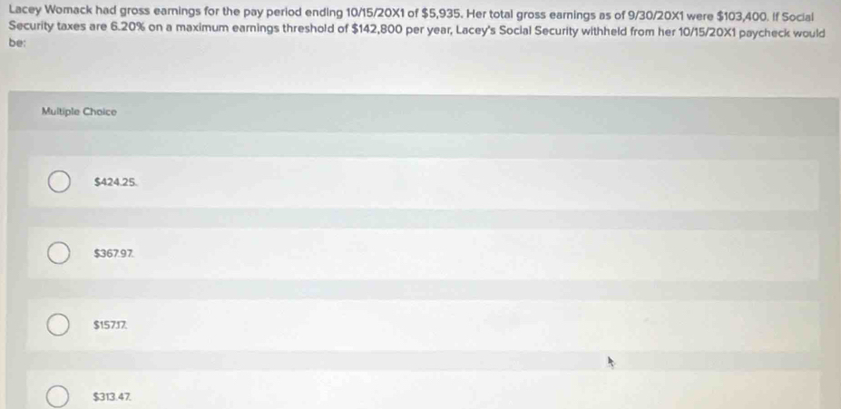 Lacey Womack had gross earnings for the pay period ending 10/15/20X1 of $5,935. Her total gross earnings as of 9/30/20X1 were $103,400. If Social
Security taxes are 6.20% on a maximum earnings threshold of $142,800 per year, Lacey's Social Security withheld from her 10/15/20X1 paycheck would
be:
Multiple Choice
$424.25.
$367.97.
$15717.
$313.47.