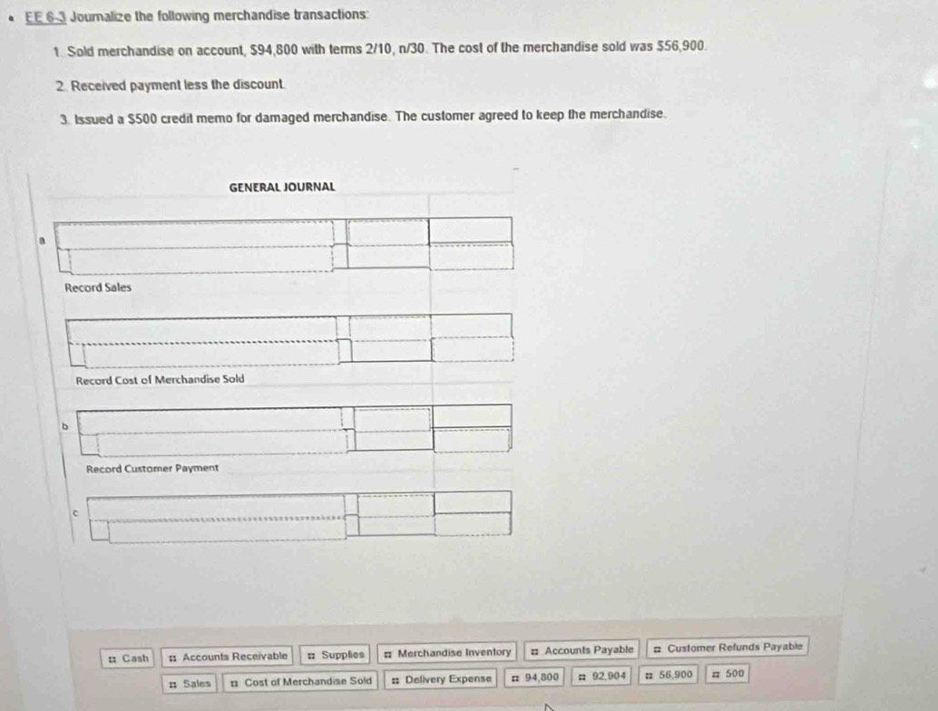 EE 63 Journalize the following merchandise transactions: 
1. Sold merchandise on account, $94,800 with terms 2/10, n/30. The cost of the merchandise sold was $56,900. 
2. Received payment less the discount. 
3. Issued a $500 credit memo for damaged merchandise. The customer agreed to keep the merchandise. 
GENERAL JOURNAL 
a 
Record Sales 
Record Cost of Merchandise Sold 
b 
Record Customer Payment 
c 
n Cash :: Accounts Receivable : Supplies = Merchandise Inventory = Accounts Payable # Customer Refunds Payable 
# Sales : Cost of Merchandise Sold # Delivery Expense n 94,800 # 92,904 # 56,900 # 500