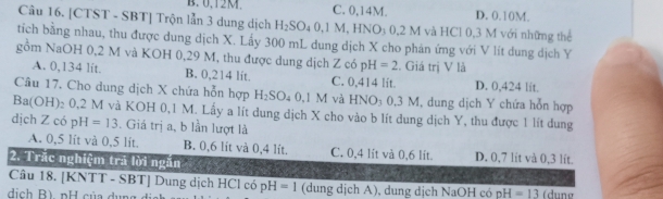 B. 0.12M. C. 0,14M. D. 0.10M.
Câu 16. [CTST - SBT] Trộn lẫn 3 dung dịch H_2SO_40, 1M, HNC 03 0,2 M và HCl 0,3 M với những thể
tích bằng nhau, thu được dung dịch X. Lấy 300 mL dung dịch X cho phán ứng với V lít dung dịch Y
gồm NaOH 0,2 M và KOH 0,29 M, thu được dung dịch Z có pH=2. Giá trị V là
A. 0,134 lít. B. 0,214 lit. C. 0,414 lit. D. 0,424 lit.
Câu 17. Cho dung dịch X chứa hỗn hợp H_2SO_40. 1 M và HNO_3 0,3 M, dung dịch Y chứa hỗn hợp
Ba(C (H)₂ 0,2 M và KOH 0,1 M. Lấy a lít dung dịch X cho vào b lít dung dịch Y, thu được 1 lít dung
dịch Z có p H =13. Giá trị a, b lần lượt là
A. 0,5 lit và 0,5 lit. B. 0,6 lit và 0,4 lit. C. 0,4 lit và 0,6 lit. D. 0,7 lit và 0,3 lit.
2. Trắc nghiệm trả lời ngăn
Câu 18. [KNTT - SBT] Dung dịch HCl có pH=1
dịch B) pH của dụng (dung dịch A), dung dịch NaOH có pH=13 (dune