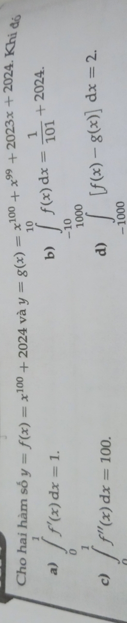 Cho hai hàm số y=f(x)=x^(100)+2024 và y=g(x)=x^(100)+x^(99)+2023x+2024 : Khi đó
a) ∈tlimits _0^(1f'(x)dx=1.
b) ∈tlimits _(-1000)^(10)f(x)dx=frac 1)101+2024. ∈tlimits _(-1000)^(10)[f(x)-g(x)]dx=2
c) ∈tlimits _0^1f''(x)dx=100.
d)