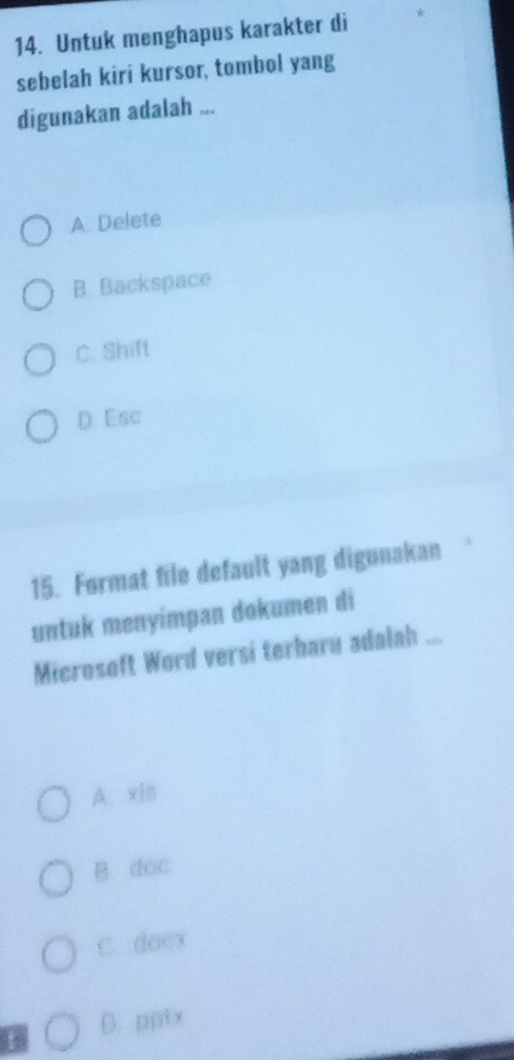 Untuk menghapus karakter di
sebelah kiri kursor, tombol yang
digunakan adalah ...
A. Delete
B. Backspace
C. Shift
D. Esc
15. Format file default yang digunakan
untuk menyímpan dokumen di
Microsoft Word versi terbaru adalah ...
A xis
B. doc
C. doex
D. pptx