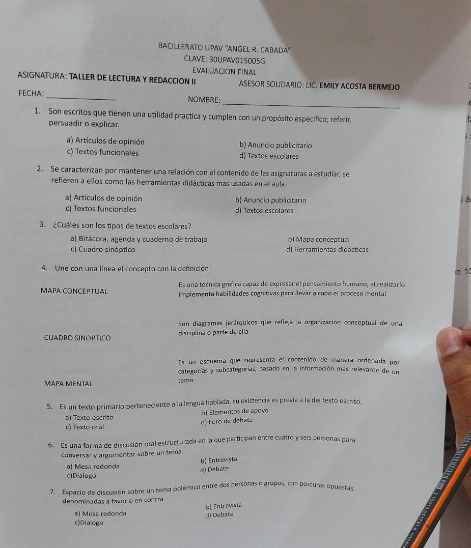 BACILLERATO UPAV “ANGEL R. CABADA”
CLAVE: 30UPAV015005G
EVALUACION FINAL
ASIGNATURA: TALLER DE LECTURA Y REDACCION II ASESOR SOLIDARIO: LIC. EMILY ACOSTA BERMEJO
_
FECHA: _NOMBRE:
1. Son escritos que tienen una utilidad practica y cumplen con un propósito especifico; referir,
persuadir o explicar.
a) Artículos de opinión b) Anuncio publicitario
c) Textos funcionales d) Textos escolares
2. Se caracterizan por mantener una relación con el contenido de las asignaturas a estudiar, se
refieren a ellos como las herramientas didácticas mas usadas en el aula.
a) Artículos de opinión b) Anuncio publicitario
lá
c) Textos funcionales d) Textos escolares
3. ¿Cuáles son los tipos de textos escolares?
a) Bitácora, agenda y cuaderno de trabajo b) Mapa conceptual
c) Cuadro sinóptico d) Herramientas didácticas
4. Une con una línea el concepto con la definición n 10
Es una técnica grafica capaz de expresar el pensamiento humano, al realizarlo
MAPA CONCEPTUAL implementa habilidades cognitivas para llevar a cabo el proceso mental
Son diagramas jerárquicos que refleja la organización conceptual de una
CUADRO SINOPTICO disciplina o parte de ella.
Es un esquema que representa el contenido de manera ordenada por
categorías y subcategorías, basado en la información mas relevante de un
MAPA MENTAL tema
5. Es un texto primario perteneciente a la lengua hablada, su existencia es previa a la del texto escrito.
a) Texto escrito b) Elementos de apoyo
d) Foro de debate
c) Texto oral
6. Es una forma de discusión oral estructurada en la que participan entre cuatro y seis personas para
conversar y argumentar sobre un tema.
a) Mesa redonda b) Entrevista a
d) Debate
c)Dialogo
7. Espacio de discusión sobre un tema polémico entre dos personas o grupos, con posturas opuestas
denominadas a favor o en contra
a) Mesa redonda b) Entrevista
d) Debate
c)Dialogo