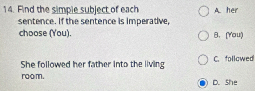 Find the simple subject of each A. her
sentence. If the sentence is Imperative,
choose (You). B. (You)
C. followed
She followed her father into the living
room.
D. She