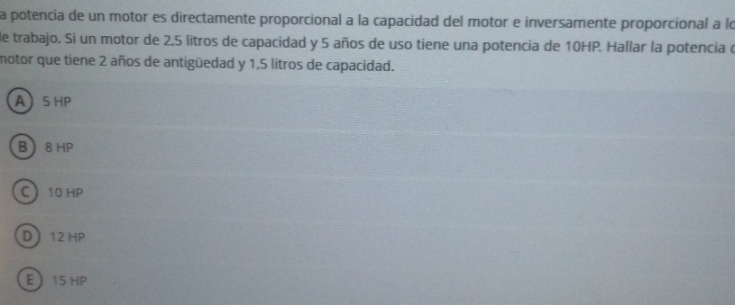 a potencia de un motor es directamente proporcional a la capacidad del motor e inversamente proporcional a lo
de trabajo. Si un motor de 2,5 litros de capacidad y 5 años de uso tiene una potencia de 10HP. Hallar la potencia e
motor que tiene 2 años de antigüedad y 1,5 litros de capacidad.
A 5 HP
B 8 HP
C 10 HP
D 12 HP
E 15 HP