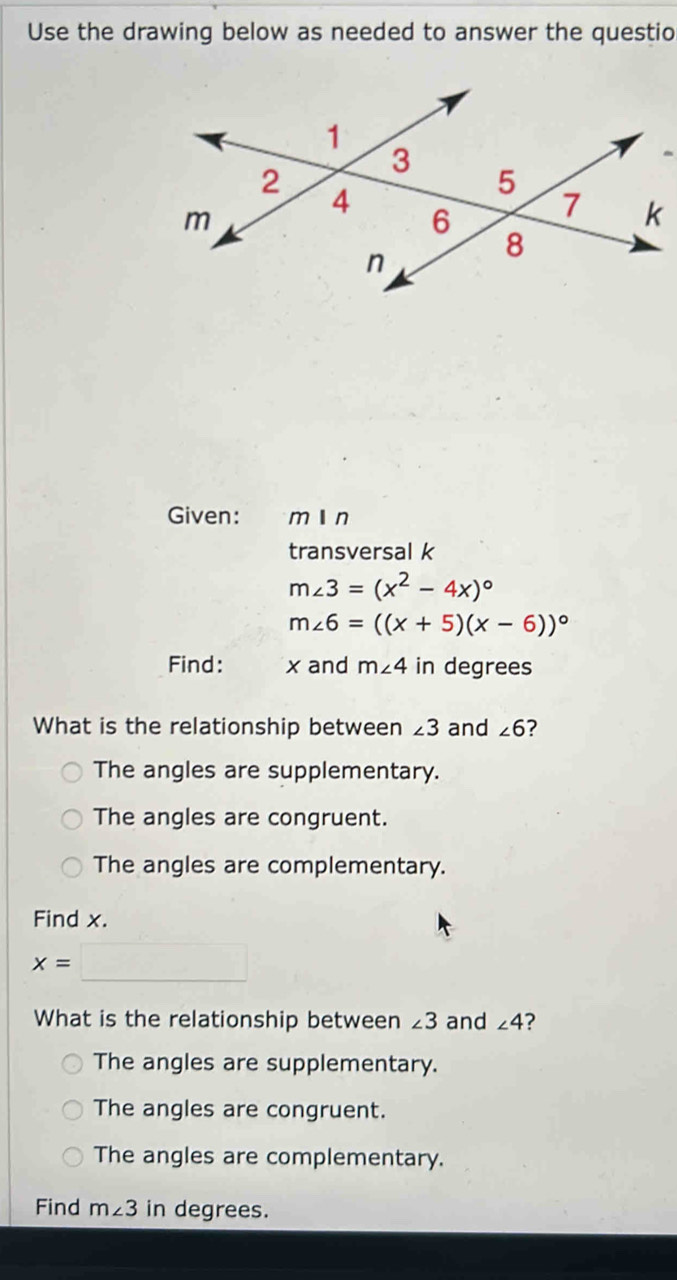 Use the drawing below as needed to answer the questio
Given: mín
transversal k
m∠ 3=(x^2-4x)^circ 
m∠ 6=((x+5)(x-6))^circ 
Find: x and m∠ 4 in degrees
What is the relationship between ∠ 3 and ∠ 6 ?
The angles are supplementary.
The angles are congruent.
The angles are complementary.
Find x.
x=□
What is the relationship between ∠ 3 and ∠ 4 ?
The angles are supplementary.
The angles are congruent.
The angles are complementary.
Find m∠ 3 in degrees.