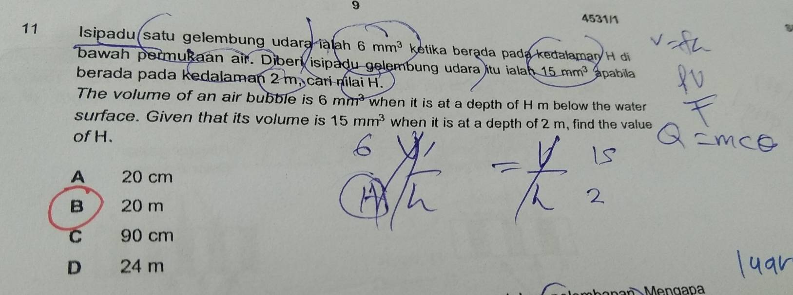 9
4531/1
11 Isipadu satu gelembung udara ialah 6mm^3 ketika berąda pada kedalaman H di 
bawah permukaan air. Diberi isipadu gelembung udara itu ialah _ 15ram^3 apabila
berada pada kedalaman 2 m, cari nlai H.
The volume of an air bubble is 6mm^3 when it is at a depth of H m below the water
surface. Given that its volume is 15mm^3 when it is at a depth of 2 m, find the value
of H.
A 20 cm
B  20 m
C 90 cm
D 24 m
Mengaña