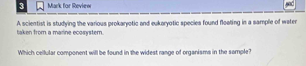 for Review 
A scientist is studying the various prokaryotic and eukaryotic species found floating in a sample of water 
taken from a marine ecosystem. 
Which cellular component will be found in the widest range of organisms in the sample?