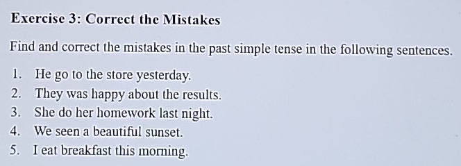 Correct the Mistakes 
Find and correct the mistakes in the past simple tense in the following sentences. 
1. He go to the store yesterday. 
2. They was happy about the results. 
3. She do her homework last night. 
4. We seen a beautiful sunset. 
5. I eat breakfast this morning.