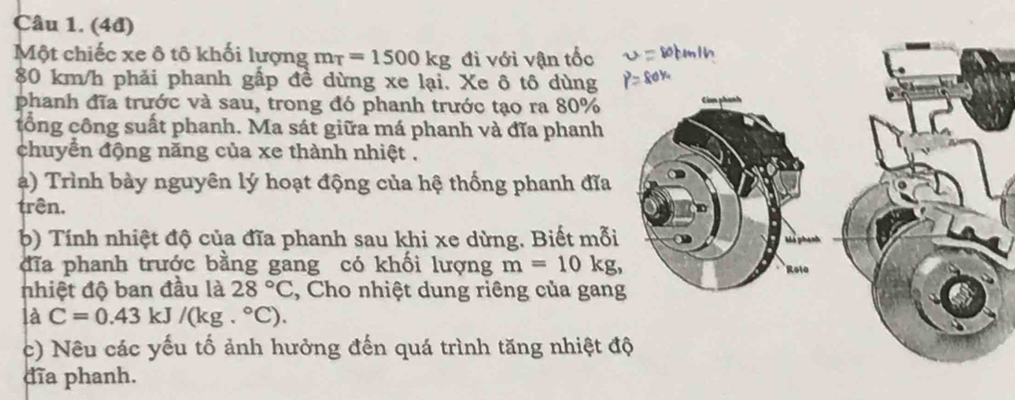 (4đ) 
Một chiếc xe ô tô khối lượng m_T=1500kg đi với vận tốc
80 km/h phải phanh gấp đề dừng xe lại. Xe ô tô dùng 
phanh đĩa trước và sau, trong đó phanh trước tạo ra 80%
tổng công suất phanh. Ma sát giữa má phanh và đĩa phanh 
chuyển động năng của xe thành nhiệt . 
a) Trình bày nguyên lý hoạt động của hệ thống phanh đĩa 
trên. 
b) Tính nhiệt độ của đĩa phanh sau khi xe dừng. Biết mỗi 
đĩa phanh trước bằng gang có khối lượng m=10kg, 
nhiệt độ ban đầu là 28°C , Cho nhiệt dung riêng của gan 
là C=0.43 kJ /(kg.^circ C). 
c) Nêu các yếu tố ảnh hưởng đến quá trình tăng nhiệt 
dĩa phanh.