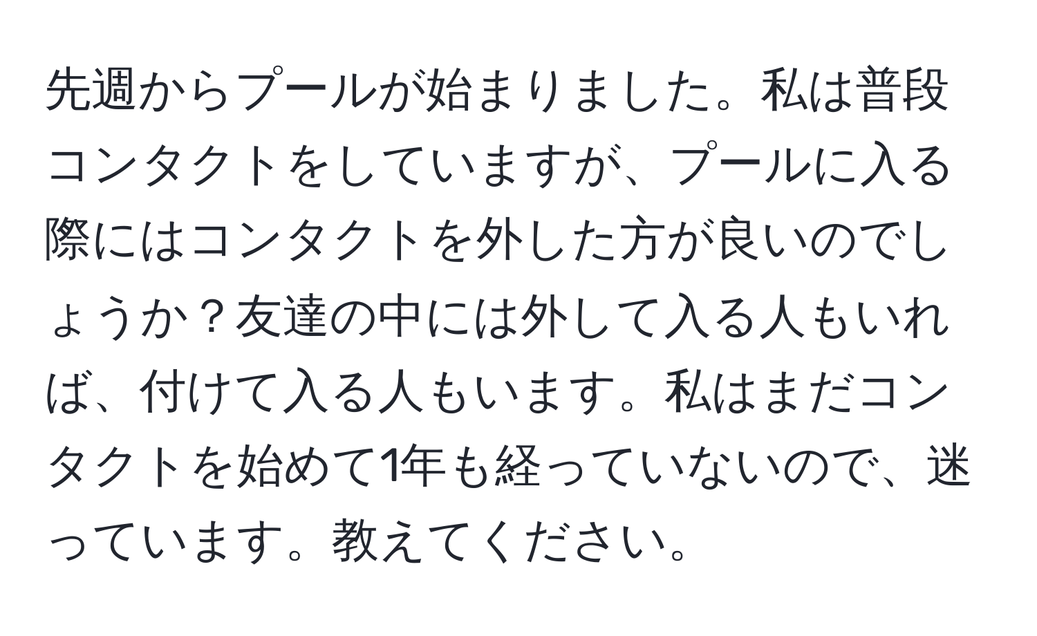 先週からプールが始まりました。私は普段コンタクトをしていますが、プールに入る際にはコンタクトを外した方が良いのでしょうか？友達の中には外して入る人もいれば、付けて入る人もいます。私はまだコンタクトを始めて1年も経っていないので、迷っています。教えてください。