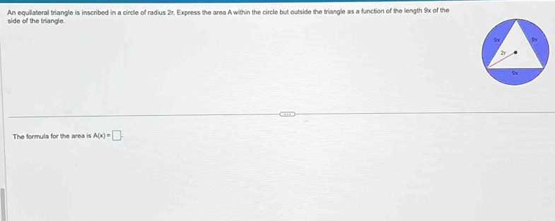 An equilateral triangle is inscribed in a circle of radius 2r. Express the area A within the circle but outside the triangle as a function of the length 9x of the 
side of the triangle. 
The formula for the area is A(x)=□.