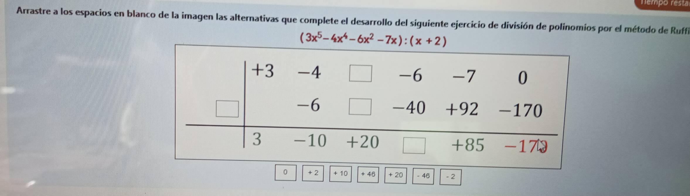 Tempo resta 
Arrastre a los espacios en blanco de la imagen las alternativas que complete el desarrollo del siguiente ejercicio de división de polinomios por el método de Ruffi
(3x^5-4x^4-6x^2-7x):(x+2)
0 +2 + 10 + 46 + 20 - 46 - 2