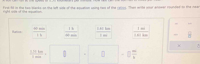 ca n fo n at the speed of to t knometers ber mn o t . 
First fill in the two blanks on the left side of the equation using two of the ratios. Then write your answer rounded to the near 
right side of the equation.
mi km
Ratios:  60min/1h   1h/60min   (1.61km)/1mi   1mi/1.61km  min  □ /□  
 (1.51km)/1min * □ * □ =□  mi/h 
× 5