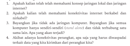 Apakah kalian telah telah memahami konsep jaringan lokal dan jaringan 
internet? 
2. Apakah kalian telah memahami konektivitas internet berkabel dan 
nirkabel? 
3. Bayangkan jika tidak ada jaringan komputer. Bayangkan jika semua 
komputer hanya sendiri-sendiri (stand alone) dan tidak terhubung satu 
sama lain. Apa yang akan terjadi? 
4. Akibat adanya konektivitas perangkat, apa saja yang harus diwaspadai 
terkait data yang kita kirimkan dari perangkat kita?