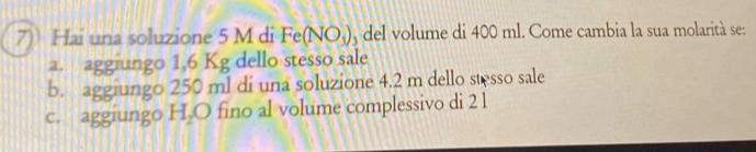 Hai una soluzione 5 M di Fe(NO_3) del volume di 400 ml. Come cambia la sua molarità se:
a. aggiungo 1.6 Kg dello stesso sale
b. aggiungo 250 ml di una soluzione 4.2 m dello stesso sale
c. aggiungo H_2O fino al volume complessivo di 2 l