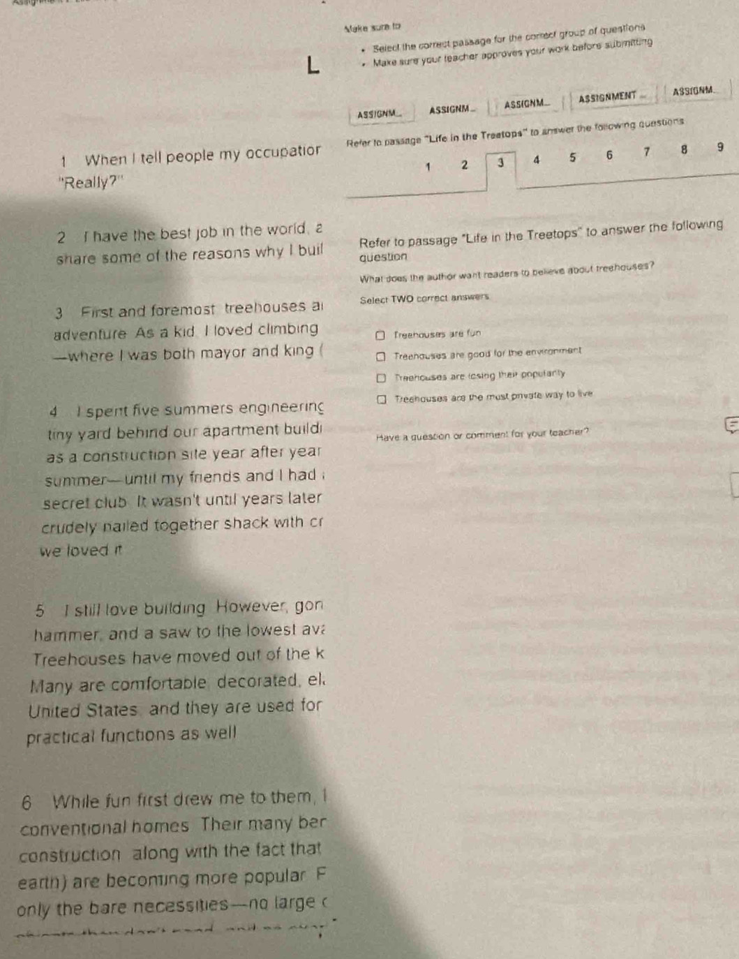 Mlake sure to
Select the correct passage for the correct group of queations
. Make sure your teacher approves your work before submitting
ASSIGNM_ ASSIGNM_ ASSIGNM_ ASSIGNMENT ASSI0NM.
1 When I tell people my occupatio Refer to passage "Life in the Treetops" to answer the following questions
1 2 3 4 5 6 8 9
''Really?"
2 I have the best job in the world, a
share some of the reasons why I buil question Refer to passage "Life in the Treetops" to answer the following
What does the author want readers to believe about treehouses?
3 First and foremost treehouses a Select TWO correct answers
adventure As a kid. I loved climbing
Treehouses are fün
—where I was both mayor and king ( Treenouses are good for the environment
Treehouses are losing their populanly
4 I spent five summers engineering Treahouses are the most private way to live
tiny yard behind our apartment build Have a quession or comment for your teacher?
as a construction sile year after year
summer- until my friends and I had .
secret club. It wasn't until years later
crudely nailed together shack with cr
we loved i
5 I still love building. However, gon
hammer, and a saw to the lowest ava
Treehouses have moved out of the k
Many are comfortable, decorated, el.
United States and they are used for
practical functions as well
6 While fun first drew me to them, I
conventional homes. Their many ber
constructionalong with the fact that
earth) are beconing more popular. F
only the bare necessities-no large c