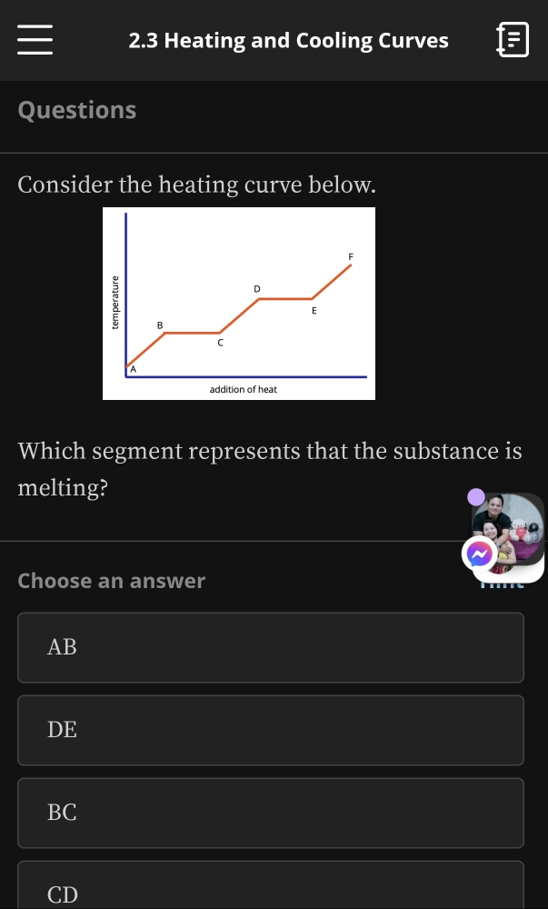 2.3 Heating and Cooling Curves
Questions
Consider the heating curve below.
F
D
E
B
C
a
addition of heat
Which segment represents that the substance is
melting?
Choose an answer
AB
DE
BC
CD