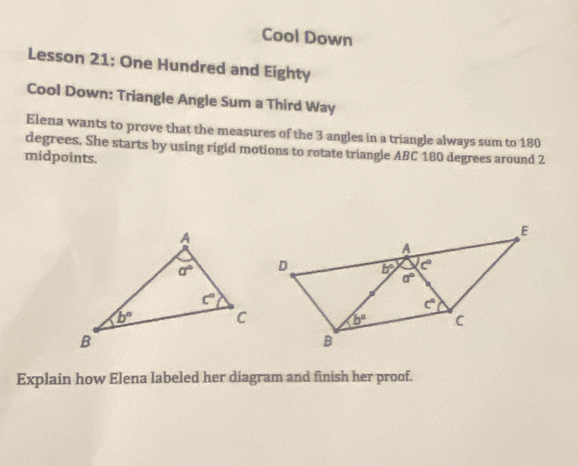 Cool Down
Lesson 21: One Hundred and Eighty
Cool Down: Triangle Angle Sum a Third Way
Elena wants to prove that the measures of the 3 angles in a triangle always sum to 180
degrees. She starts by using rigid motions to rotate triangle ABC 180 degrees around 2
midpoints.
Explain how Elena labeled her diagram and finish her proof.