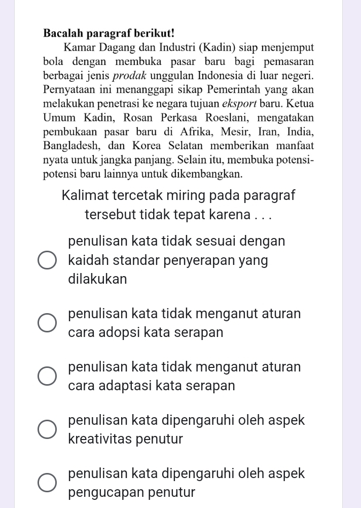 Bacalah paragraf berikut!
Kamar Dagang dan Industri (Kadin) siap menjemput
bola dengan membuka pasar baru bagi pemasaran
berbagai jenis prodak unggulan Indonesia di luar negeri.
Pernyataan ini menanggapi sikap Pemerintah yang akan
melakukan penetrasi ke negara tujuan eksport baru. Ketua
Umum Kadin, Rosan Perkasa Roeslani, mengatakan
pembukaan pasar baru di Afrika, Mesir, Iran, India,
Bangladesh, dan Korea Selatan memberikan manfaat
nyata untuk jangka panjang. Selain itu, membuka potensi-
potensi baru lainnya untuk dikembangkan.
Kalimat tercetak miring pada paragraf
tersebut tidak tepat karena . . .
penulisan kata tidak sesuai dengan
kaidah standar penyerapan yang
dilakukan
penulisan kata tidak menganut aturan
cara adopsi kata serapan
penulisan kata tidak menganut aturan
cara adaptasi kata serapan
penulisan kata dipengaruhi oleh aspek
kreativitas penutur
penulisan kata dipengaruhi oleh aspek
pengucapan penutur