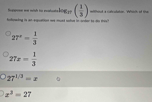 Suppose we wish to evaluate log _27( 1/3 ) without a calculator. Which of the
following is an equation we must solve in order to do this?
27^x= 1/3 
27x= 1/3 
27^(1/3)=x
x^3=27