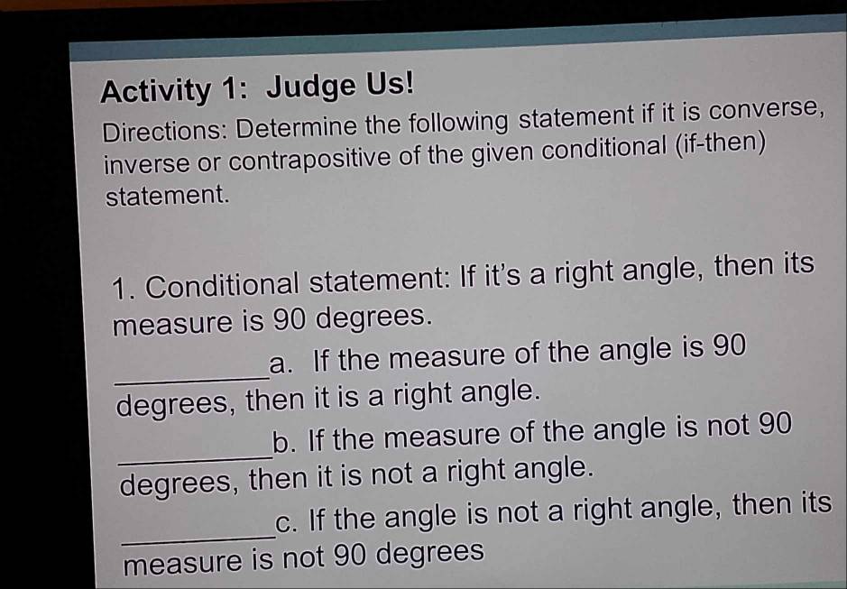 Activity 1: Judge Us! 
Directions: Determine the following statement if it is converse, 
inverse or contrapositive of the given conditional (if-then) 
statement. 
1. Conditional statement: If it's a right angle, then its 
measure is 90 degrees. 
_ 
a. If the measure of the angle is 90
degrees, then it is a right angle. 
_ 
b. If the measure of the angle is not 90
degrees, then it is not a right angle. 
_ 
c. If the angle is not a right angle, then its 
measure is not 90 degrees