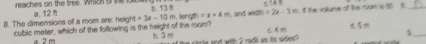 reach es on the tree. Which of the lollo w C.T4
a. 12 ft b. 13
8. The dimensions of a room are: height =3x-10m , length =x+4m , and width =2x-3m if the volume of the rom is t5 5_ 
cubic meter, which of the following is the height of the room?
b. 3 m
_$
2 m circle and with 2 radii as its sides?