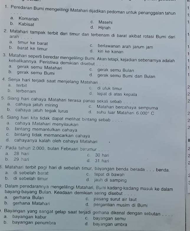 1
1. Peredaran Bumi mengelilingi Matahari dijadikan pedoman untuk penanggalan tahun 1:
a. Komariah c. Masehi
1
b. Kabisat d. Hijriah
2. Matahari tampak terbit dari timur dan terbenam di barat akibat rotasi Bumi dari 1
arah
a. timur ke barat c. berlawanan arah jarum jam
1
b. barat ke timur d. kiri ke kanan
1
3. Matahari seperti beredar mengelilingi Bumi. Akan tetapi, kejadian sebenarnya adalah 1
kebalikannya. Peristiwa demikian disebut . . . . 1
a. gerak semu Matahari c. gerak semu Bulan
b. gerak semu Bumi d. gerak semu Bumi dan Bulan
1
4. Senja hari terjadi saat menjelang Matahari
a terbit c. di ufuk timur
2
b. terbenam d. tepat di atas kepala 2
5. Siang hari cahaya Matahari terasa panas sekali sebab 。 。 。
2
a. cahaya jatuh miring c. Matahari bercahaya sempurna
b. cahaya jatuh tegak lurus d. suhu luar Matahari 6.000°C
2
6. Siang hari kita tidak dapat melihat bintang sebab . . . .
2
a. cahaya Matahari menyilaukan 2
b. bintang memantulkan cahaya
c. bintang tidak memancarkan cahaya
d. cahayanya kalah oleh cahaya Matahari
|
7. Pada tahun 2.000, bulan Februari berumur ...
2
a. 28 hari c. 30 hari
2
b. 29 hari d. 31 hari
2
B. Matahari terbit pagi hari di sebelah timur, bayangan benda berada . . . benda.
a. di sebelah barat c. tepat di bawah
a
b. di sebelah timur d. jauh di samping a
. Dalam peredarannya mengelilingi Matahari, Bumi kadang-kadang masuk ke dalam
bayang-bayang Bulan. Keadaan demikian sering disebut . . . .
a. gerhana Bulan c. pasang surut air laut
b. gerhana Matahari d. pergantian musim di Bumi
. Bayangan yang sangat gelap saat terjadi gerhana dikenal dengan sebutan . . . .
a. bayangan kabur c. bayangan semu
b. bayangan penumbra d. bayangan umbra