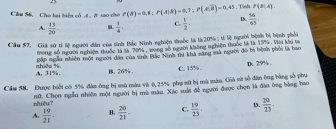 25
30
Câu 56. Cho hai biến cố A , B sao cho P(B)=0,8; P(A|B)=0,7; P(A|overline B)=0,45. Tính P(B|A).
D.  56/65 .
A.  13/20 .  1/4 ·
B.
C.  1/2 . 
Câu 57. Giả sử tỉ lệ người dân của tỉnh Bắc Ninh nghiện thuốc lá là20% ; tỉ lệ người bệnh bị bệnh phối
trong số người nghiện thuốc lá là 70% , trong số người không nghiện thuốc lá là 15%. Hỏi khi ta
gặp ngẫu nhiên một người dân của tỉnh Bắc Ninh thì khả năng mà người đó bị bệnh phồi là bao
nhiêu %.
A. 31%. B. 26%. C. 15%. D. 29%.
Câu 58. Được biết có 5% đàn ông bị mù màu và 0,25% phụ nữ bị mù màu. Giả sử số đàn ông bằng số phụ
nữ. Chọn ngẫu nhiên một người bị mù màu. Xác suất để người được chọn là đàn ông bằng bao
nhiêu?
B.
A.  19/21 .  20/21 .
C.  19/23 .
D.  20/23 .