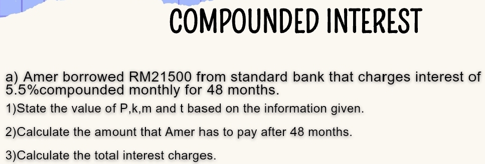 COMPOUNDED INTEREST 
a) Amer borrowed RM21500 from standard bank that charges interest of
5.5% compounded monthly for 48 months. 
1)State the value of P, k, m and t based on the information given. 
2)Calculate the amount that Amer has to pay after 48 months. 
3)Calculate the total interest charges.