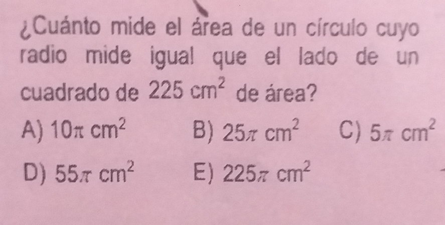 ¿Cuánto mide el área de un círculo cuyo
radio mide igual que el lado de un
cuadrado de 225cm^2 de área?
A) 10π cm^2 B) 25π cm^2 C) 5π cm^2
D) 55π cm^2 E) 225π cm^2