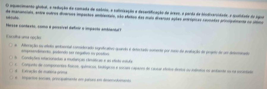 aquecimento global, a redução da camada de ozônio, a salinização e desertificação de áreas, a perda de biodiversidade, a qualidade da água
de mananciais, entre outros diversos impactos ambientais, são efeitos das mais diversas ações antrópicas causadas principalmente no último
século.
Nesse contexto, como é possível definir o impacto ambiental?
Escolha uma opção
a. Alteração ou efeito ambiental considerado significativo quando é detectado somente por meio da avaliação de projeto de um determinado
empreendimento, podendo ser negativo ou positivo
b. Condições relacionadas a mudanças climáticas e ao efeito estufa
c. Conjunto de componentes físicos, químicos, biológicos e sociais capazes de causar efeitos diretos ou indiretos no ambiente su na sociedade
d. Extração de maléria-prima
e. Impactos sociais, principalmente em países em desenvolvimento