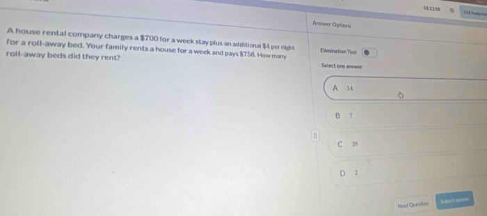 01/12:58 End hanige
Answer Options
A house rental company charges a $700 for a week stay plus an additional $4 per night Ellmination Tool
for a roll-away bed. Your family rents a house for a week and pays $756. How many
roll-away beds did they rent? Select one answer
A 14
B 7
C 28
D 2
Next Question Sutoot anoeend