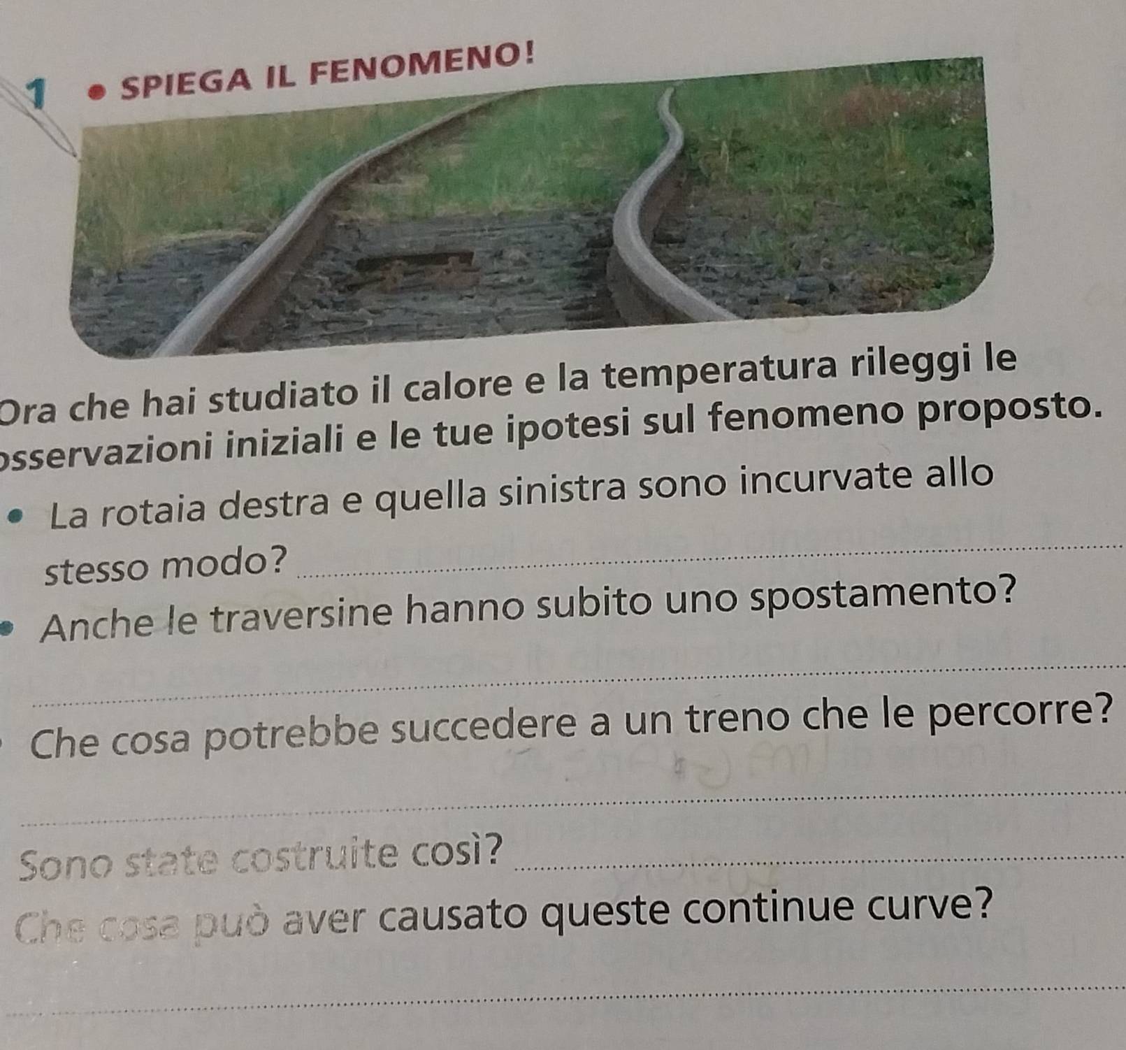 SPIEGA IL FENOMENO! 
Ora che hai studiato il calore e la temperatura rileggi le 
osservazioni iniziali e le tue ipotesi sul fenomeno proposto. 
_ 
La rotaia destra e quella sinistra sono incurvate allo 
stesso modo? 
Anche le traversine hanno subito uno spostamento? 
_ 
Che cosa potrebbe succedere a un treno che le percorre? 
_ 
Sono state costruite così?_ 
Che cosa può aver causato queste continue curve? 
_