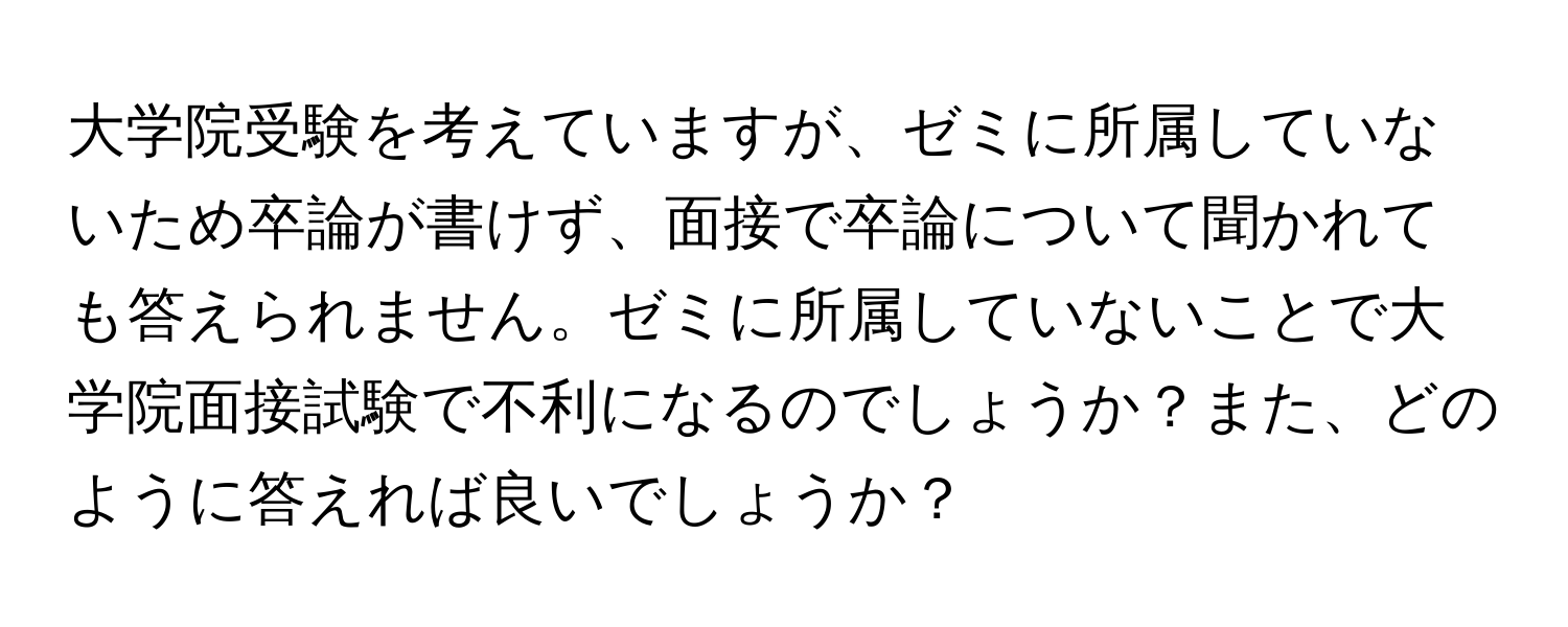 大学院受験を考えていますが、ゼミに所属していないため卒論が書けず、面接で卒論について聞かれても答えられません。ゼミに所属していないことで大学院面接試験で不利になるのでしょうか？また、どのように答えれば良いでしょうか？