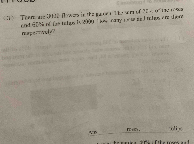  3 There are 3000 flowers in the garden. The sum of 70% of the roses 
and 60% of the tulips is 2000. How many roses and tulips are there 
respectively? 
Ans. 
roses, tulips