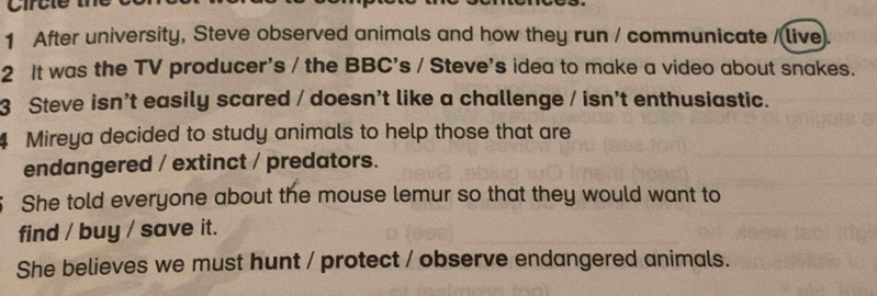 After university, Steve observed animals and how they run / communicate /(live). 
2 It was the TV producer's / the BBC's / Steve's idea to make a video about snakes. 
3 Steve isn't easily scared / doesn't like a challenge / isn't enthusiastic. 
4 Mireya decided to study animals to help those that are 
endangered / extinct / predators. 
She told everyone about the mouse lemur so that they would want to 
find / buy / save it. 
She believes we must hunt / protect / observe endangered animals.