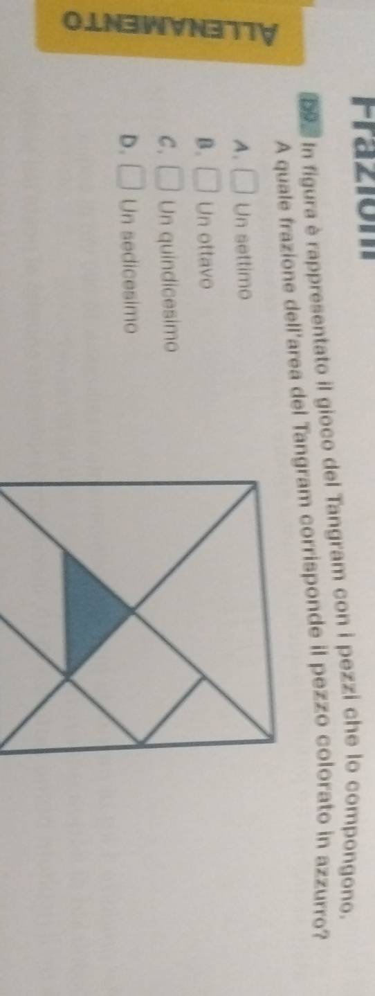 Fraziom
b9. In figura è rappresentato il gioco del Tangram con i pezzi che lo compongono.
A quale frazione dell'area del Tangram corrisponde il pezzo colorato in azzurro?
C
A. □ Un settimo
B. □ Un ottavo
C. □ Un quindicesimo
D. □ Un sedicesimo