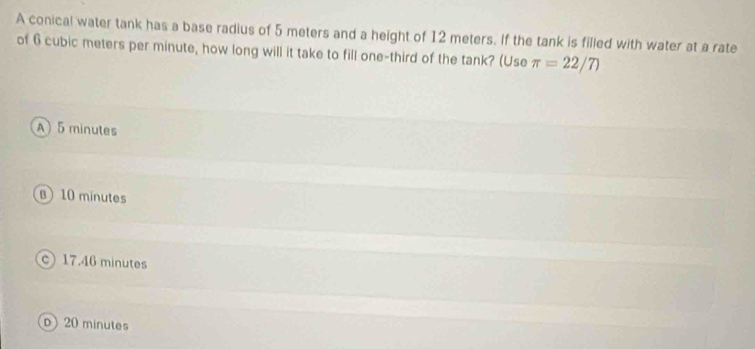 A conical water tank has a base radius of 5 meters and a height of 12 meters. If the tank is filled with water at a rate
of 6 cubic meters per minute, how long will it take to fill one-third of the tank? (Use π =22/7)
A) 5 minutes
B) 10 minutes
c) 17.46 minutes
D 20 minutes