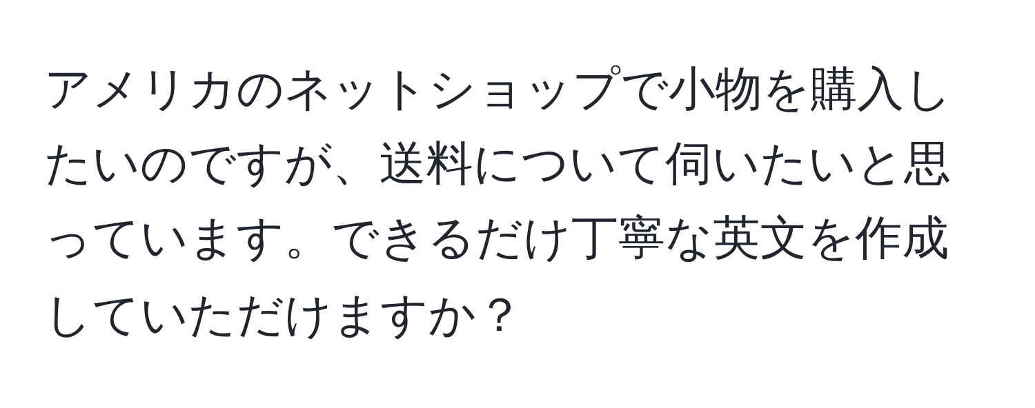 アメリカのネットショップで小物を購入したいのですが、送料について伺いたいと思っています。できるだけ丁寧な英文を作成していただけますか？