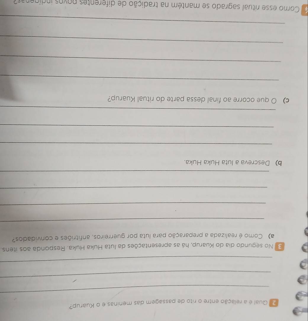 Qual é a relação entre o rito de passagem das meninas e o Kuarup? 
_ 
_ 
_ 
3 No segundo dia do Kuarup, há as apresentações da luta Huka Huka. Responda aos itens. 
a) Como é realizada a preparação para luta por guerreiros, anfitriões e convidados? 
_ 
_ 
_ 
_ 
b) Descreva a luta Huka Huka. 
_ 
_ 
_ 
c) O que ocorre ao final dessa parte do ritual Kuarup? 
_ 
_ 
_ 
_ 
Como esse ritual sagrado se mantém na tradição de diferentes povos indígenas?