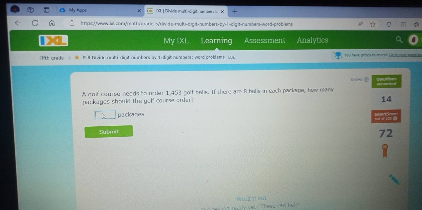 My Apps × IXL | Divide multi-digit numbers b 
https://www.ixl.com/math/grade-5/divide-multi-digit-numbers-by-1-digit-numbers-word-problems 
My IXL Learning Assessment Analytics 
Fifth grade E.8 Divide multi-digit numbers by 1 -digit numbers: word problems 5DE You have prizes to reveal! Go to your came bo 
Video ⑥ Questions 
answered 
A golf course needs to order 1,453 golf balls. If there are 8 balls in each package, how many 
packages should the golf course order? 
14 
packages 
SmartScore 
out of 100 ( 
Submit 
72 
Work it out 
t feeling ready yet? These can help: