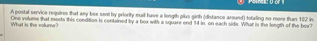 Points: 0 of1 
A postal service requires that any box sent by priority mail have a length plus girth (distance around) totaling no more than 102 in
One volume that meets this condition is contained by a box with a square end 14 in. on each side. What is the length of the box? 
What is the volume?