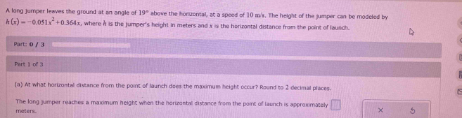 A long jumper leaves the ground at an angle of 19° above the horizontal, at a speed of 10 m/s. The height of the jumper can be modeled by
h(x)=-0.051x^2+0.364x , where h is the jumper's height in meters and x is the horizontal distance from the point of launch. 
Part: 0 / 3 
Part 1 of 3 
(a) At what horizontal distance from the point of launch does the maximum height occur? Round to 2 decimal places. 
The long jumper reaches a maximum height when the horizontal distance from the point of launch is approximately □
meters.