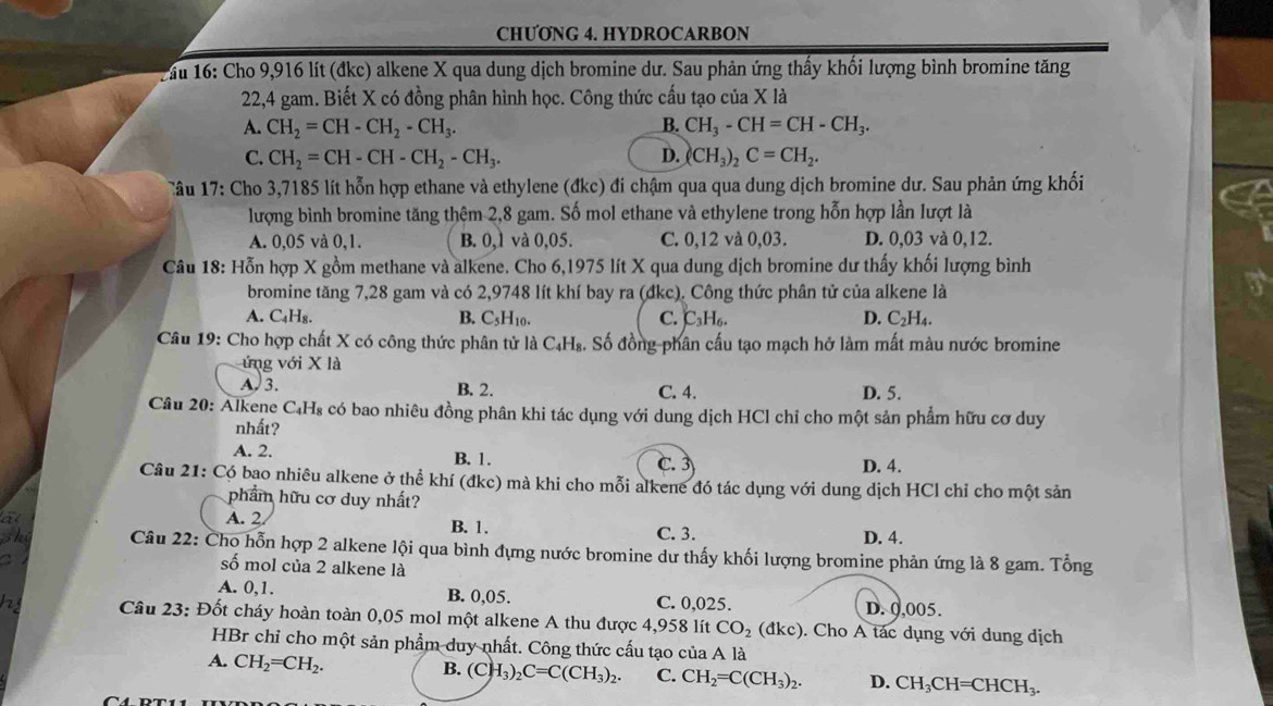 CHUONG 4. HYDROCARBON
2ầu 16: Cho 9,916 lít (đkc) alkene X qua dung dịch bromine dư. Sau phản ứng thấy khối lượng bình bromine tăng
22,4 gam. Biết X có đồng phân hình học. Công thức cấu tạo của X là
B.
A. CH_2=CH-CH_2-CH_3. CH_3-CH=CH-CH_3.
C. CH_2=CH-CH-CH_2-CH_3. D. (CH_3)_2C=CH_2.
Tâu 17: Cho 3,7185 lít hỗn hợp ethane và ethylene (đkc) đi chậm qua qua dung dịch bromine dư. Sau phản ứng khối
lượng bình bromine tăng thêm 2,8 gam. Số mol ethane và ethylene trong hỗn hợp lần lượt là
A. 0,05 và 0,1. B. 0,1 và 0,05. C. 0,12 và 0,03. D. 0,03 và 0,12.
Câu 18: Hỗn hợp X gồm methane và alkene. Cho 6,1975 lít X qua dung dịch bromine dư thấy khối lượng bình
bromine tăng 7,28 gam và có 2,9748 lít khí bay ra (đkc). Công thức phân tử của alkene là
A. C₄H₈. B. C₃H10. C. C₃H₆. D. C_2H
Câu 19: Cho hợp chất X có công thức phân tử là C₄H₈. Số đồng phân cấu tạo mạch hở làm mất màu nước bromine
ứng với X là
A. 3. B. 2. C. 4. D. 5.
Câu 20: Alkene C₄H₈ có bao nhiêu đồng phân khi tác dụng với dung dịch HCl chỉ cho một sản phẩm hữu cơ duy
nhất?
A. 2. B. 1.
C. 3 D. 4.
Câu 21: Có bạo nhiêu alkene ở thể khí (đkc) mà khi cho mỗi alkene đó tác dụng với dung dịch HCl chỉ cho một sản
phẩm hữu cơ duy nhất?
A. 2. B. 1. C. 3. D. 4.
Câu 22: Cho hỗn hợp 2 alkene lội qua bình đựng nước bromine dư thấy khối lượng bromine phản ứng là 8 gam. Tổng
số mol của 2 alkene là
A. 0,1. B. 0,05. C. 0,025. D. 0,005.
Câu 23: Đốt cháy hoàn toàn 0,05 mol một alkene A thu được 4,958 lít CO_2(dkc) ). Cho A tác dụng với dung dịch
HBr chỉ cho một sản phẩm duy nhất. Công thức cấu tạo của A là
A. CH_2=CH_2. B. (CH_3)_2C=C(CH_3)_2. C. CH_2=C(CH_3)_2. D. CH_3CH=CHCH_3.