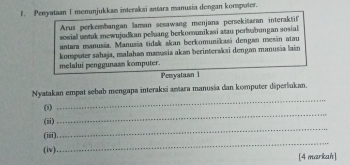 Penyataan I menunjukkan interaksi antara manusia dengan komputer. 
Arus perkembangan laman sesawang menjana persekitaran interaktif 
sosial untuk mewujudkan peluang berkomunikasi atau perhubungan sosial 
antara manusia. Manusia tidak akan berkomunikasi dengan mesin atau 
komputer sahaja, malahan manusia akan berinteraksi dengan manusia lain 
melalui penggunaan komputer. 
Penyataan 1 
Nyatakan empat sebab mengapa interaksi antara manusia dan komputer diperlukan. 
(i) 
_ 
(ii) 
_ 
_ 
(iii) 
_ 
(iv) 
[4 markah]