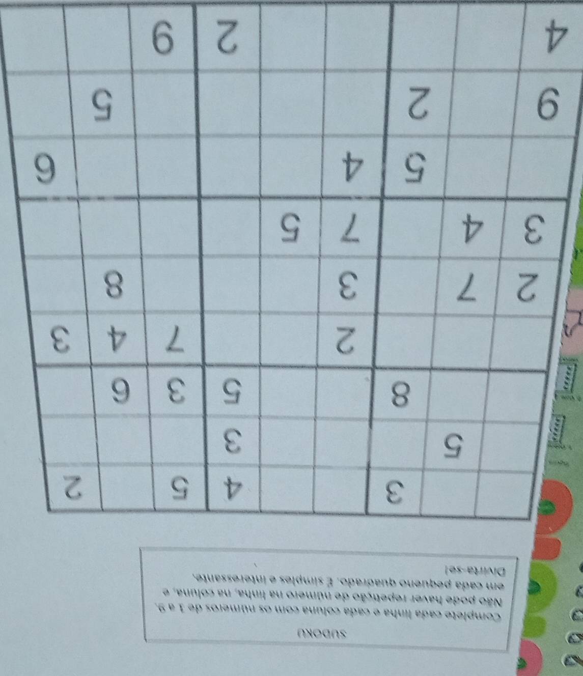 SUDOKU 
Complete cada linha e cada coluna com os números de 1 a 9. 
Não pode haver repetição de número na linha, na coluna, e 
em cada pequeno quadrado. É simples e interessante, 
Divirta-se! 
4