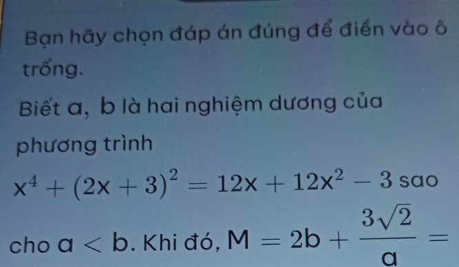 Bạn hãy chọn đáp án đúng để điển vào ô 
trống. 
Biết a, b là hai nghiệm dương của 
phương trình
x^4+(2x+3)^2=12x+12x^2-3sao
cho a. Khi đó, M=2b+ 3sqrt(2)/a =