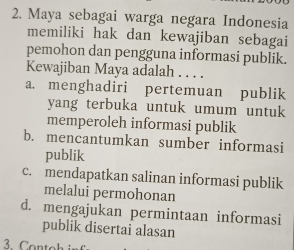 Maya sebagai warga negara Indonesia
memiliki hak dan kewajiban sebagai
pemohon dan pengguna informasi publik.
Kewajiban Maya adalah_
a. menghadiri pertemuan publik
yang terbuka untuk umum untuk
memperoleh informasi publik
b. mencantumkan sumber informasi
publik
c. mendapatkan salinan informasi publik
melalui permohonan
d. mengajukan permintaan informasi
publik disertai alasan
3. Contoh inf